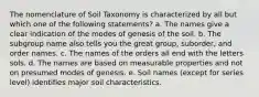 The nomenclature of Soil Taxonomy is characterized by all but which one of the following statements? a. The names give a clear indication of the modes of genesis of the soil. b. The subgroup name also tells you the great group, suborder, and order names. c. The names of the orders all end with the letters sols. d. The names are based on measurable properties and not on presumed modes of genesis. e. Soil names (except for series level) identifies major soil characteristics.