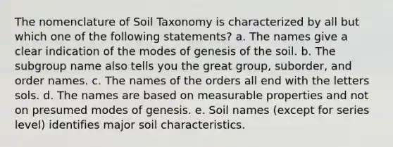 The nomenclature of Soil Taxonomy is characterized by all but which one of the following statements? a. The names give a clear indication of the modes of genesis of the soil. b. The subgroup name also tells you the great group, suborder, and order names. c. The names of the orders all end with the letters sols. d. The names are based on measurable properties and not on presumed modes of genesis. e. Soil names (except for series level) identifies major soil characteristics.