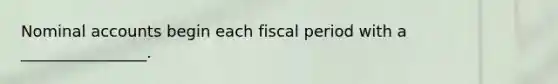 Nominal accounts begin each fiscal period with a ________________.