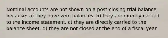 Nominal accounts are not shown on a post-closing trial balance because: a) they have zero balances. b) they are directly carried to the income statement. c) they are directly carried to the balance sheet. d) they are not closed at the end of a fiscal year.