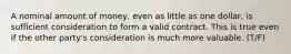 A nominal amount of money, even as little as one dollar, is sufficient consideration to form a valid contract. This is true even if the other party's consideration is much more valuable. (T/F)