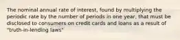 The nominal annual rate of interest, found by multiplying the periodic rate by the number of periods in one year, that must be disclosed to consumers on credit cards and loans as a result of "truth-in-lending laws"