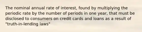 The nominal annual rate of interest, found by multiplying the periodic rate by the number of periods in one year, that must be disclosed to consumers on credit cards and loans as a result of "truth-in-lending laws"