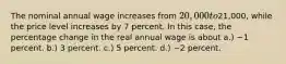 The nominal annual wage increases from 20,000 to21,000, while the price level increases by 7 percent. In this case, the percentage change in the real annual wage is about a.) −1 percent. b.) 3 percent. c.) 5 percent. d.) −2 percent.