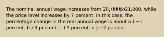 The nominal annual wage increases from 20,000 to21,000, while the price level increases by 7 percent. In this case, the percentage change in the real annual wage is about a.) −1 percent. b.) 3 percent. c.) 5 percent. d.) −2 percent.