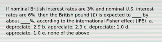 If nominal British interest rates are 3% and nominal U.S. interest rates are 6%, then the British pound (£) is expected to ____ by about ____%, according to the international Fisher effect (IFE). a. depreciate; 2.9 b. appreciate; 2.9 c. depreciate; 1.0 d. appreciate; 1.0 e. none of the above