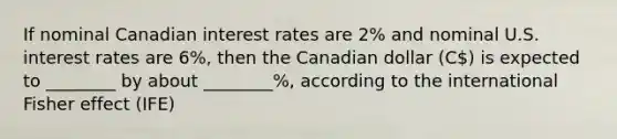 If nominal Canadian interest rates are 2% and nominal U.S. interest rates are 6%, then the Canadian dollar (C) is expected to ________ by about ________%, according to the international Fisher effect (IFE)