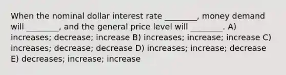 When the nominal dollar interest rate ________, money demand will ________, and the general price level will ________. A) increases; decrease; increase B) increases; increase; increase C) increases; decrease; decrease D) increases; increase; decrease E) decreases; increase; increase