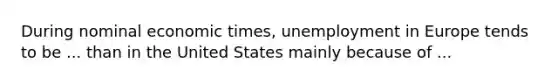 During nominal economic times, unemployment in Europe tends to be ... than in the United States mainly because of ...