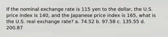 If the nominal exchange rate is 115 yen to the​ dollar, the U.S. price index is​ 140, and the Japanese price index is​ 165, what is the U.S. real exchange​ rate? a. 74.52 b. 97.58 c. 135.55 d. 200.87