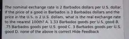 The nominal exchange rate is 2 Barbados dollars per U.S. dollar. If the price of a good in Barbados is 3 Barbados dollars and the price in the U.S. is 2 U.S. dollars, what is the real exchange rate to the nearest 100th? A. 1.33 Barbados goods per U.S. good B. .75 Barbados goods per U.S. good C. 3 Barbados goods per U.S. good D. none of the above is correct Hide Feedback