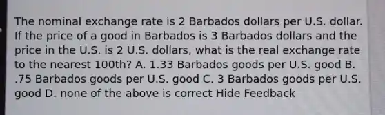 The nominal exchange rate is 2 Barbados dollars per U.S. dollar. If the price of a good in Barbados is 3 Barbados dollars and the price in the U.S. is 2 U.S. dollars, what is the real exchange rate to the nearest 100th? A. 1.33 Barbados goods per U.S. good B. .75 Barbados goods per U.S. good C. 3 Barbados goods per U.S. good D. none of the above is correct Hide Feedback