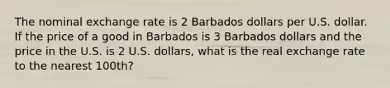 The nominal exchange rate is 2 Barbados dollars per U.S. dollar. If the price of a good in Barbados is 3 Barbados dollars and the price in the U.S. is 2 U.S. dollars, what is the real exchange rate to the nearest 100th?