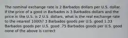 The nominal exchange rate is 2 Barbados dollars per U.S. dollar. If the price of a good in Barbados is 3 Barbados dollars and the price in the U.S. is 2 U.S. dollars, what is the real exchange rate to the nearest 100th? 3 Barbados goods per U.S. good 1.33 Barbados goods per U.S. good .75 Barbados goods per U.S. good none of the above is correct