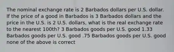 The nominal exchange rate is 2 Barbados dollars per U.S. dollar. If the price of a good in Barbados is 3 Barbados dollars and the price in the U.S. is 2 U.S. dollars, what is the real exchange rate to the nearest 100th? 3 Barbados goods per U.S. good 1.33 Barbados goods per U.S. good .75 Barbados goods per U.S. good none of the above is correct