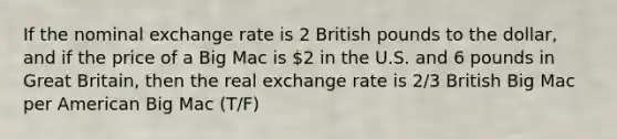 If the nominal exchange rate is 2 British pounds to the dollar, and if the price of a Big Mac is 2 in the U.S. and 6 pounds in Great Britain, then the real exchange rate is 2/3 British Big Mac per American Big Mac (T/F)