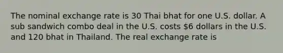 The nominal exchange rate is 30 Thai bhat for one U.S. dollar. A sub sandwich combo deal in the U.S. costs 6 dollars in the U.S. and 120 bhat in Thailand. The real exchange rate is