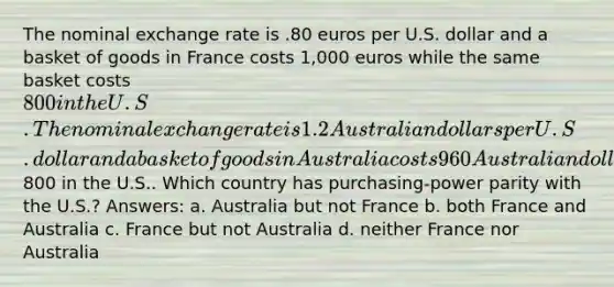 The nominal exchange rate is .80 euros per U.S. dollar and a basket of goods in France costs 1,000 euros while the same basket costs 800 in the U.S. The nominal exchange rate is 1.2 Australian dollars per U.S. dollar and a basket of goods in Australia costs 960 Australian dollars while the same basket costs800 in the U.S.. Which country has purchasing-power parity with the U.S.? Answers: a. Australia but not France b. both France and Australia c. France but not Australia d. neither France nor Australia