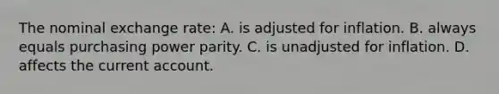 The nominal exchange rate: A. is adjusted for inflation. B. always equals purchasing power parity. C. is unadjusted for inflation. D. affects the current account.