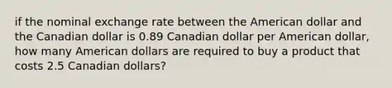 if the nominal exchange rate between the American dollar and the Canadian dollar is 0.89 Canadian dollar per American dollar, how many American dollars are required to buy a product that costs 2.5 Canadian dollars?