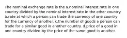 The nominal exchange rate is the a.nominal interest rate in one country divided by the nominal interest rate in the other country. b.rate at which a person can trade the currency of one country for the currency of another. c.the number of goods a person can trade for a similar good in another country. d.price of a good in one country divided by the price of the same good in another.