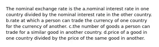 The nominal exchange rate is the a.nominal interest rate in one country divided by the nominal interest rate in the other country. b.rate at which a person can trade the currency of one country for the currency of another. c.the number of goods a person can trade for a similar good in another country. d.price of a good in one country divided by the price of the same good in another.