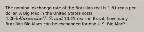 The nominal exchange rate of the Brazilian real is 1.81 reals per dollar. A Big Mac in the United States costs 4.20 dollars in the U.S. and 10.25 reals in Brazil, how many Brazilian Big Macs can be exchanged for one U.S. Big Mac?