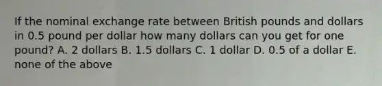 If the nominal exchange rate between British pounds and dollars in 0.5 pound per dollar how many dollars can you get for one pound? A. 2 dollars B. 1.5 dollars C. 1 dollar D. 0.5 of a dollar E. none of the above