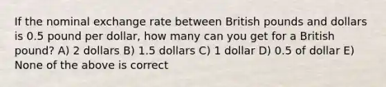 If the nominal exchange rate between British pounds and dollars is 0.5 pound per dollar, how many can you get for a British pound? A) 2 dollars B) 1.5 dollars C) 1 dollar D) 0.5 of dollar E) None of the above is correct