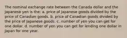 The nominal exchange rate between the Canada dollar and the Japanese yen is the: a. price of Japanese goods divided by the price of Canadian goods. b. price of Canadian goods divided by the price of Japanese goods. c. number of yen you can get for one dollar. d. number of yen you can get for lending one dollar in Japan for one year.