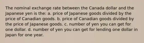 The nominal exchange rate between the Canada dollar and the Japanese yen is the: a. price of Japanese goods divided by the price of Canadian goods. b. price of Canadian goods divided by the price of Japanese goods. c. number of yen you can get for one dollar. d. number of yen you can get for lending one dollar in Japan for one year.