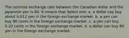 The nominal exchange rate between the Canadian dollar and the Japanese yen is 80. It means that Select one: a. a dollar cay buy about 0.012 yen in the foreign exchange market. b. a yen can buy 80 cents in the foreign exchange market. c. a yen can buy 0.20 cents in the foreign exchange market. d. a dollar can buy 80 yen in the foreign exchange market.