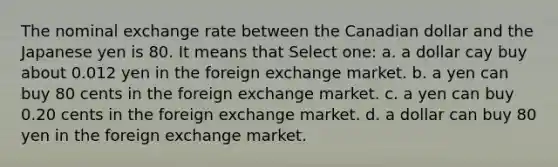 The nominal exchange rate between the Canadian dollar and the Japanese yen is 80. It means that Select one: a. a dollar cay buy about 0.012 yen in the foreign exchange market. b. a yen can buy 80 cents in the foreign exchange market. c. a yen can buy 0.20 cents in the foreign exchange market. d. a dollar can buy 80 yen in the foreign exchange market.