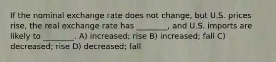 If the nominal exchange rate does not change, but U.S. prices rise, the real exchange rate has ________, and U.S. imports are likely to ________. A) increased; rise B) increased; fall C) decreased; rise D) decreased; fall