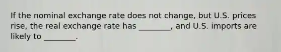 If the nominal exchange rate does not change, but U.S. prices rise, the real exchange rate has ________, and U.S. imports are likely to ________.