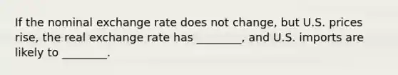 If the nominal exchange rate does not​ change, but U.S. prices​ rise, the real exchange rate has​ ________, and U.S. imports are likely to​ ________.