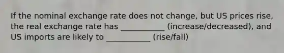 If the nominal exchange rate does not change, but US prices rise, the real exchange rate has ___________ (increase/decreased), and US imports are likely to ___________ (rise/fall)