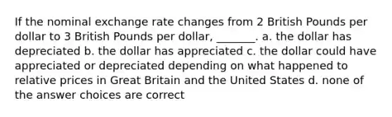 If the nominal exchange rate changes from 2 British Pounds per dollar to 3 British Pounds per dollar, _______. a. the dollar has depreciated b. the dollar has appreciated c. the dollar could have appreciated or depreciated depending on what happened to relative prices in Great Britain and the United States d. none of the answer choices are correct