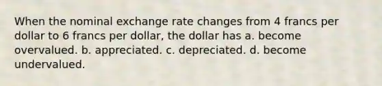 When the nominal exchange rate changes from 4 francs per dollar to 6 francs per dollar, the dollar has a. become overvalued. b. appreciated. c. depreciated. d. become undervalued.