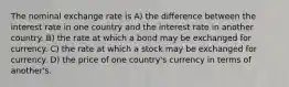 The nominal exchange rate is A) the difference between the interest rate in one country and the interest rate in another country. B) the rate at which a bond may be exchanged for currency. C) the rate at which a stock may be exchanged for currency. D) the price of one country's currency in terms of another's.