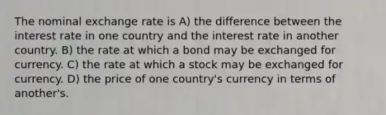 The nominal exchange rate is A) the difference between the interest rate in one country and the interest rate in another country. B) the rate at which a bond may be exchanged for currency. C) the rate at which a stock may be exchanged for currency. D) the price of one country's currency in terms of another's.