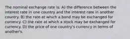 The nominal exchange rate is: A) the difference between the interest rate in one country and the interest rate in another country. B) the rate at which a bond may be exchanged for currency. C) the rate at which a stock may be exchanged for currency. D) the price of one country's currency in terms of another's.