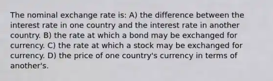 The nominal exchange rate is: A) the difference between the interest rate in one country and the interest rate in another country. B) the rate at which a bond may be exchanged for currency. C) the rate at which a stock may be exchanged for currency. D) the price of one country's currency in terms of another's.