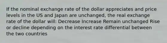 If the nominal exchange rate of the dollar appreciates and price levels in the US and Japan are unchanged, the real exchange rate of the dollar will: Decrease Increase Remain unchanged Rise or decline depending on the interest rate differential between the two countries