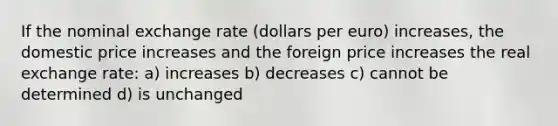 If the nominal exchange rate (dollars per euro) increases, the domestic price increases and the foreign price increases the real exchange rate: a) increases b) decreases c) cannot be determined d) is unchanged