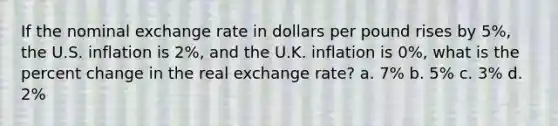 If the nominal exchange rate in dollars per pound rises by 5%, the U.S. inflation is 2%, and the U.K. inflation is 0%, what is the percent change in the real exchange rate? a. 7% b. 5% c. 3% d. 2%