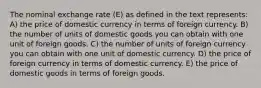 The nominal exchange rate (E) as defined in the text represents: A) the price of domestic currency in terms of foreign currency. B) the number of units of domestic goods you can obtain with one unit of foreign goods. C) the number of units of foreign currency you can obtain with one unit of domestic currency. D) the price of foreign currency in terms of domestic currency. E) the price of domestic goods in terms of foreign goods.