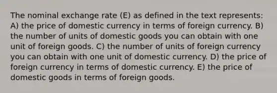 The nominal exchange rate (E) as defined in the text represents: A) the price of domestic currency in terms of foreign currency. B) the number of units of domestic goods you can obtain with one unit of foreign goods. C) the number of units of foreign currency you can obtain with one unit of domestic currency. D) the price of foreign currency in terms of domestic currency. E) the price of domestic goods in terms of foreign goods.