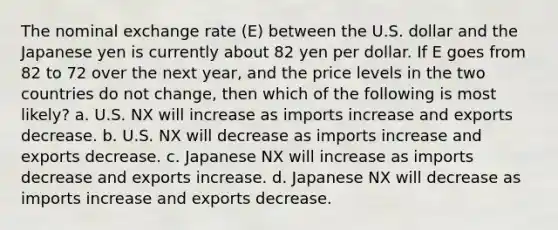 The nominal exchange rate​ (E) between the U.S. dollar and the Japanese yen is currently about 82 yen per dollar. If E goes from 82 to 72 over the next​ year, and the price levels in the two countries do not​ change, then which of the following is most likely? a. U.S. NX will increase as imports increase and exports decrease. b. U.S. NX will decrease as imports increase and exports decrease. c. Japanese NX will increase as imports decrease and exports increase. d. Japanese NX will decrease as imports increase and exports decrease.