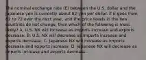 The nominal exchange rate​ (E) between the U.S. dollar and the Japanese yen is currently about 82 yen per dollar. If E goes from 82 to 72 over the next​ year, and the price levels in the two countries do not​ change, then which of the following is most​ likely? A. U.S. NX will increase as imports increase and exports decrease. B. U.S. NX will decrease as imports increase and exports decrease. C. Japanese NX will increase as imports decrease and exports increase. D. Japanese NX will decrease as imports increase and exports decrease.